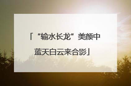 “输水长龙”美颜中 蓝天白云来合影
